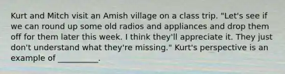 Kurt and Mitch visit an Amish village on a class trip. "Let's see if we can round up some old radios and appliances and drop them off for them later this week. I think they'll appreciate it. They just don't understand what they're missing." Kurt's perspective is an example of __________.