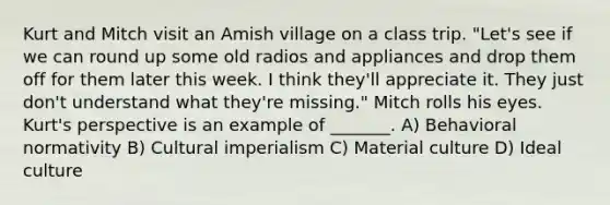 Kurt and Mitch visit an Amish village on a class trip. "Let's see if we can round up some old radios and appliances and drop them off for them later this week. I think they'll appreciate it. They just don't understand what they're missing." Mitch rolls his eyes. Kurt's perspective is an example of _______. A) Behavioral normativity B) Cultural imperialism C) Material culture D) Ideal culture