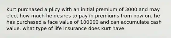 Kurt purchased a plicy with an initial premium of 3000 and may elect how much he desires to pay in premiums from now on. he has purchased a face value of 100000 and can accumulate cash value. what type of life insurance does kurt have