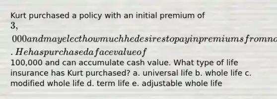 Kurt purchased a policy with an initial premium of 3,000 and may elect how much he desires to pay in premiums from now on. He has purchased a face value of100,000 and can accumulate cash value. What type of life insurance has Kurt purchased? a. universal life b. whole life c. modified whole life d. term life e. adjustable whole life