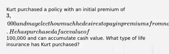 Kurt purchased a policy with an initial premium of 3,000 and may elect how much he desires to pay in premiums from now on. He has purchased a face value of100,000 and can accumulate cash value. What type of life insurance has Kurt purchased?