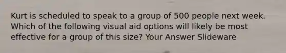 Kurt is scheduled to speak to a group of 500 people next week. Which of the following visual aid options will likely be most effective for a group of this size? Your Answer Slideware