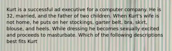 Kurt is a successful ad executive for a computer company. He is 32, married, and the father of two children. When Kurt's wife is not home, he puts on her stockings, garter belt, bra, skirt, blouse, and heels. While dressing he becomes sexually excited and proceeds to masturbate. Which of the following descriptions best fits Kurt