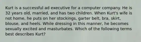 Kurt is a successful ad executive for a computer company. He is 32 years old, married, and has two children. When Kurt's wife is not home, he puts on her stockings, garter belt, bra, skirt, blouse, and heels. While dressing in this manner, he becomes sexually excited and masturbates. Which of the following terms best describes Kurt?
