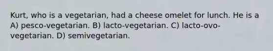 Kurt, who is a vegetarian, had a cheese omelet for lunch. He is a A) pesco-vegetarian. B) lacto-vegetarian. C) lacto-ovo-vegetarian. D) semivegetarian.