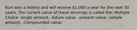 Kurt won a lottery and will receive 1,000 a year for the next 50 years. The current value of these winnings is called the: Multiple Choice -single amount. -future value. -present value. -simple amount. -Compounded value.