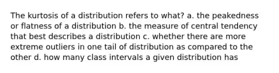 The kurtosis of a distribution refers to what? a. the peakedness or flatness of a distribution b. the measure of central tendency that best describes a distribution c. whether there are more extreme outliers in one tail of distribution as compared to the other d. how many class intervals a given distribution has