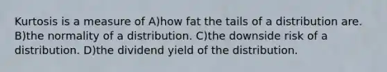 Kurtosis is a measure of A)how fat the tails of a distribution are. B)the normality of a distribution. C)the downside risk of a distribution. D)the dividend yield of the distribution.