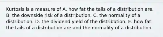 Kurtosis is a measure of A. how fat the tails of a distribution are. B. the downside risk of a distribution. C. the normality of a distribution. D. the dividend yield of the distribution. E. how fat the tails of a distribution are and the normality of a distribution.