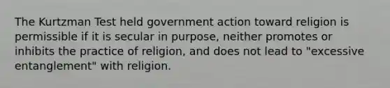 The Kurtzman Test held government action toward religion is permissible if it is secular in purpose, neither promotes or inhibits the practice of religion, and does not lead to "excessive entanglement" with religion.