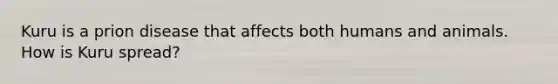 Kuru is a prion disease that affects both humans and animals. How is Kuru spread?