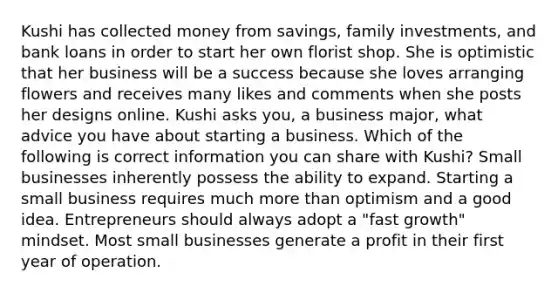 Kushi has collected money from savings, family investments, and bank loans in order to start her own florist shop. She is optimistic that her business will be a success because she loves arranging flowers and receives many likes and comments when she posts her designs online. Kushi asks you, a business major, what advice you have about starting a business. Which of the following is correct information you can share with Kushi? Small businesses inherently possess the ability to expand. Starting a small business requires much more than optimism and a good idea. Entrepreneurs should always adopt a "fast growth" mindset. Most small businesses generate a profit in their first year of operation.