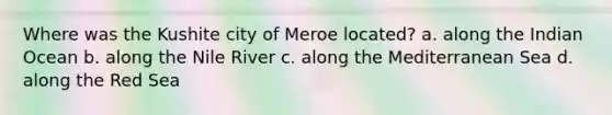 Where was the Kushite city of Meroe located? a. along the Indian Ocean b. along the Nile River c. along the Mediterranean Sea d. along the Red Sea