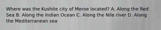 Where was the Kushite city of Meroe located? A. Along the Red Sea B. Along the Indian Ocean C. Along the Nile river D. Along the Mediterranean sea