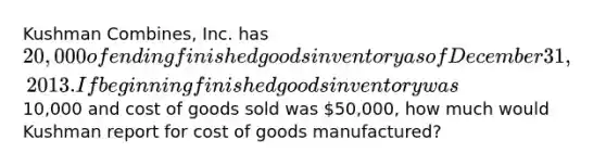 Kushman Combines, Inc. has 20,000 of ending finished goods inventory as of December 31, 2013. If beginning finished goods inventory was10,000 and cost of goods sold was 50,000, how much would Kushman report for cost of goods manufactured?