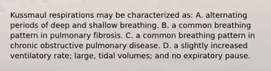 Kussmaul respirations may be characterized as: A. alternating periods of deep and shallow breathing. B. a common breathing pattern in pulmonary fibrosis. C. a common breathing pattern in chronic obstructive pulmonary disease. D. a slightly increased ventilatory rate; large, tidal volumes; and no expiratory pause.