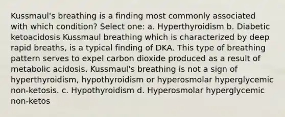 Kussmaul's breathing is a finding most commonly associated with which condition? Select one: a. Hyperthyroidism b. Diabetic ketoacidosis Kussmaul breathing which is characterized by deep rapid breaths, is a typical finding of DKA. This type of breathing pattern serves to expel carbon dioxide produced as a result of metabolic acidosis. Kussmaul's breathing is not a sign of hyperthyroidism, hypothyroidism or hyperosmolar hyperglycemic non-ketosis. c. Hypothyroidism d. Hyperosmolar hyperglycemic non-ketos