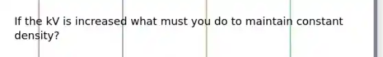 If the kV is increased what must you do to maintain constant density?