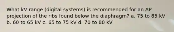 What kV range (digital systems) is recommended for an AP projection of the ribs found below the diaphragm? a. 75 to 85 kV b. 60 to 65 kV c. 65 to 75 kV d. 70 to 80 kV