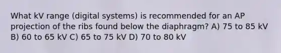 What kV range (digital systems) is recommended for an AP projection of the ribs found below the diaphragm? A) 75 to 85 kV B) 60 to 65 kV C) 65 to 75 kV D) 70 to 80 kV