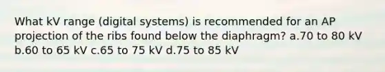 What kV range (digital systems) is recommended for an AP projection of the ribs found below the diaphragm? a.70 to 80 kV b.60 to 65 kV c.65 to 75 kV d.75 to 85 kV