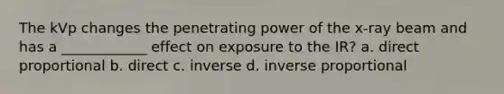 The kVp changes the penetrating power of the x-ray beam and has a ____________ effect on exposure to the IR? a. <a href='https://www.questionai.com/knowledge/kfXqPOzKsm-direct-proportion' class='anchor-knowledge'>direct proportion</a>al b. direct c. inverse d. <a href='https://www.questionai.com/knowledge/kJCxizgWnk-inverse-proportion' class='anchor-knowledge'>inverse proportion</a>al