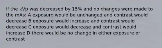 If the kVp was decreased by 15% and no changes were made to the mAs: A exposure would be unchanged and contrast would decrease B exposure would increase and contrast would decrease C exposure would decrease and contrast would increase D there would be no change in either exposure or contrast