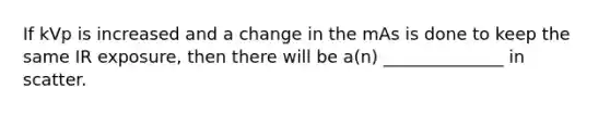 If kVp is increased and a change in the mAs is done to keep the same IR exposure, then there will be a(n) ______________ in scatter.