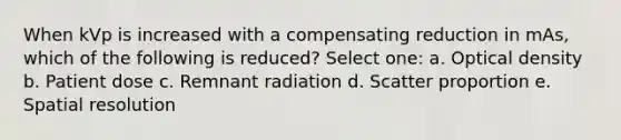 When kVp is increased with a compensating reduction in mAs, which of the following is reduced? Select one: a. Optical density b. Patient dose c. Remnant radiation d. Scatter proportion e. Spatial resolution