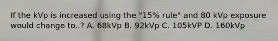 If the kVp is increased using the "15% rule" and 80 kVp exposure would change to..? A. 68kVp B. 92kVp C. 105kVP D. 160kVp