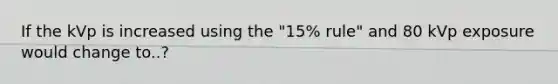 If the kVp is increased using the "15% rule" and 80 kVp exposure would change to..?