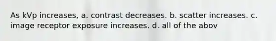 As kVp increases, a. contrast decreases. b. scatter increases. c. image receptor exposure increases. d. all of the abov