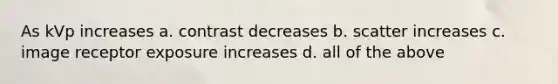 As kVp increases a. contrast decreases b. scatter increases c. image receptor exposure increases d. all of the above