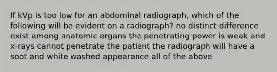 If kVp is too low for an abdominal radiograph, which of the following will be evident on a radiograph? no distinct difference exist among anatomic organs the penetrating power is weak and x-rays cannot penetrate the patient the radiograph will have a soot and white washed appearance all of the above