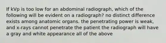 If kVp is too low for an abdominal radiograph, which of the following will be evident on a radiograph? no distinct difference exists among anatomic organs. the penetrating power is weak, and x-rays cannot penetrate the patient the radiograph will have a gray and white appearance all of the above