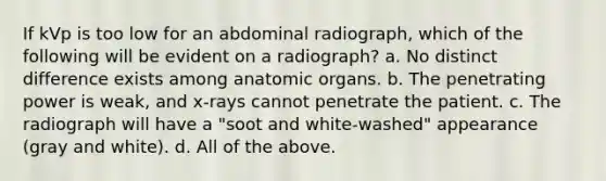 If kVp is too low for an abdominal radiograph, which of the following will be evident on a radiograph? a. No distinct difference exists among anatomic organs. b. The penetrating power is weak, and x-rays cannot penetrate the patient. c. The radiograph will have a "soot and white-washed" appearance (gray and white). d. All of the above.