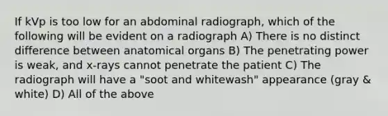 If kVp is too low for an abdominal radiograph, which of the following will be evident on a radiograph A) There is no distinct difference between anatomical organs B) The penetrating power is weak, and x-rays cannot penetrate the patient C) The radiograph will have a "soot and whitewash" appearance (gray & white) D) All of the above