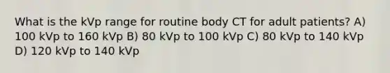 What is the kVp range for routine body CT for adult patients? A) 100 kVp to 160 kVp B) 80 kVp to 100 kVp C) 80 kVp to 140 kVp D) 120 kVp to 140 kVp