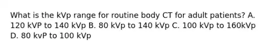 What is the kVp range for routine body CT for adult patients? A. 120 kVP to 140 kVp B. 80 kVp to 140 kVp C. 100 kVp to 160kVp D. 80 kvP to 100 kVp