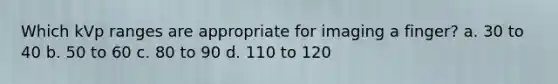 Which kVp ranges are appropriate for imaging a finger? a. 30 to 40 b. 50 to 60 c. 80 to 90 d. 110 to 120