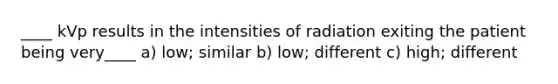 ____ kVp results in the intensities of radiation exiting the patient being very____ a) low; similar b) low; different c) high; different