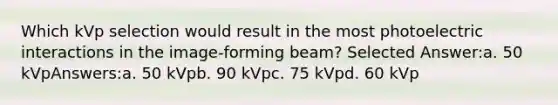 Which kVp selection would result in the most photoelectric interactions in the image-forming beam? Selected Answer:a. 50 kVpAnswers:a. 50 kVpb. 90 kVpc. 75 kVpd. 60 kVp