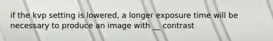 if the kvp setting is lowered, a longer exposure time will be necessary to produce an image with __ contrast