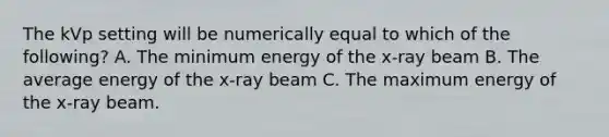 The kVp setting will be numerically equal to which of the following? A. The minimum energy of the x-ray beam B. The average energy of the x-ray beam C. The maximum energy of the x-ray beam.