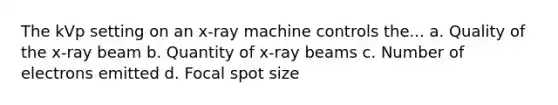 The kVp setting on an x-ray machine controls the... a. Quality of the x-ray beam b. Quantity of x-ray beams c. Number of electrons emitted d. Focal spot size