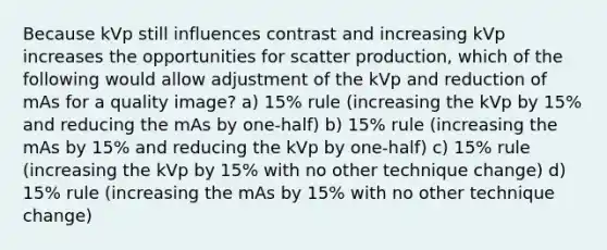 Because kVp still influences contrast and increasing kVp increases the opportunities for scatter production, which of the following would allow adjustment of the kVp and reduction of mAs for a quality image? a) 15% rule (increasing the kVp by 15% and reducing the mAs by one-half) b) 15% rule (increasing the mAs by 15% and reducing the kVp by one-half) c) 15% rule (increasing the kVp by 15% with no other technique change) d) 15% rule (increasing the mAs by 15% with no other technique change)