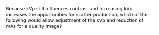 Because kVp still influences contrast and increasing kVp increases the opportunities for scatter production, which of the following would allow adjustment of the kVp and reduction of mAs for a quality image?