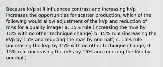 Because kVp still influences contrast and increasing kVp increases the opportunities for scatter production, which of the following would allow adjustment of the kVp and reduction of mAs for a quality image? a. 15% rule (increasing the mAs by 15% with no other technique change) b. 15% rule (increasing the kVp by 15% and reducing the mAs by one-half) c. 15% rule (increasing the kVp by 15% with no other technique change) d. 15% rule (increasing the mAs by 15% and reducing the kVp by one-half)