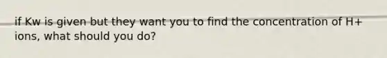 if Kw is given but they want you to find the concentration of H+ ions, what should you do?
