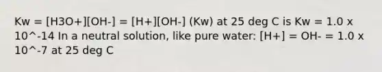 Kw = [H3O+][OH-] = [H+][OH-] (Kw) at 25 deg C is Kw = 1.0 x 10^-14 In a neutral solution, like pure water: [H+] = OH- = 1.0 x 10^-7 at 25 deg C